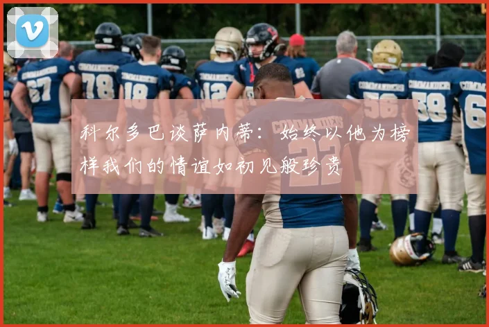 科尔多巴谈萨内蒂：始终以他为榜样我们的情谊如初见般珍贵