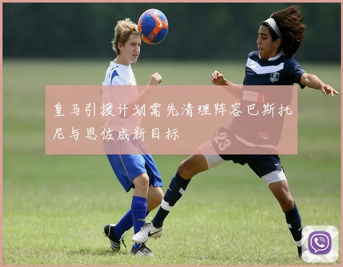 皇马引援计划需先清理阵容巴斯托尼与恩佐成新目标