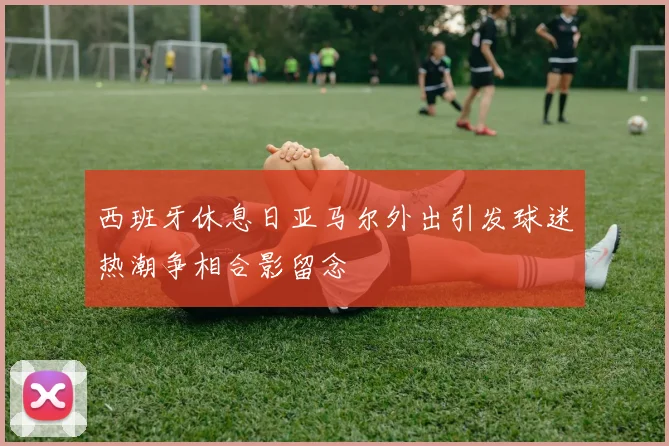 西班牙休息日亚马尔外出引发球迷热潮争相合影留念