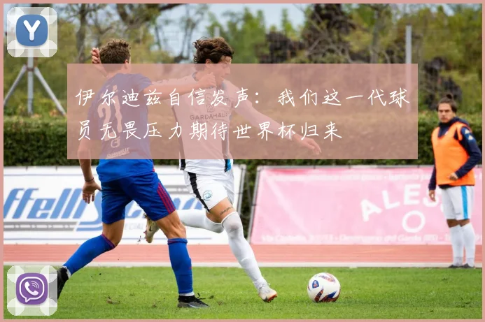 伊尔迪兹自信发声：我们这一代球员无畏压力期待世界杯归来