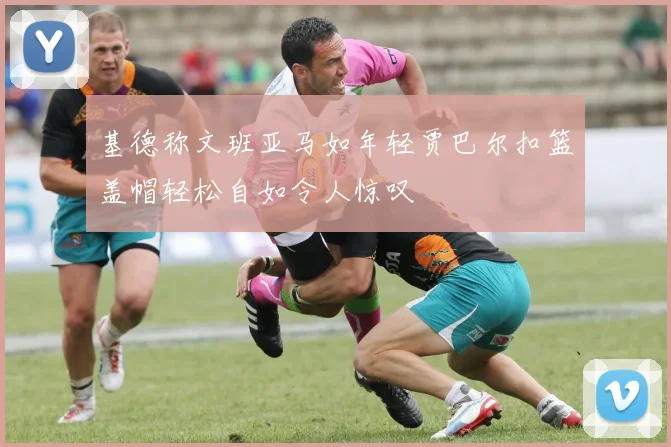 基德称文班亚马如年轻贾巴尔扣篮盖帽轻松自如令人惊叹
