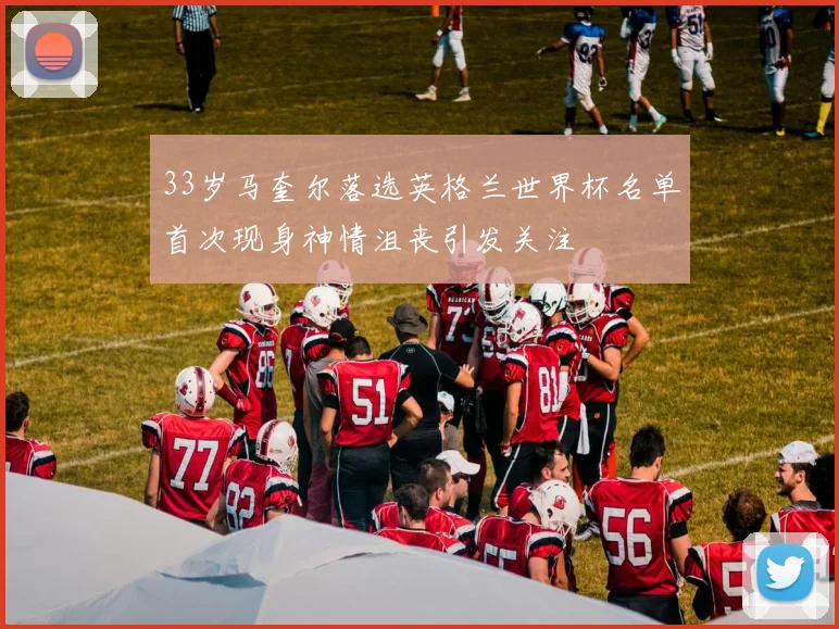 33岁马奎尔落选英格兰世界杯名单首次现身神情沮丧引发关注