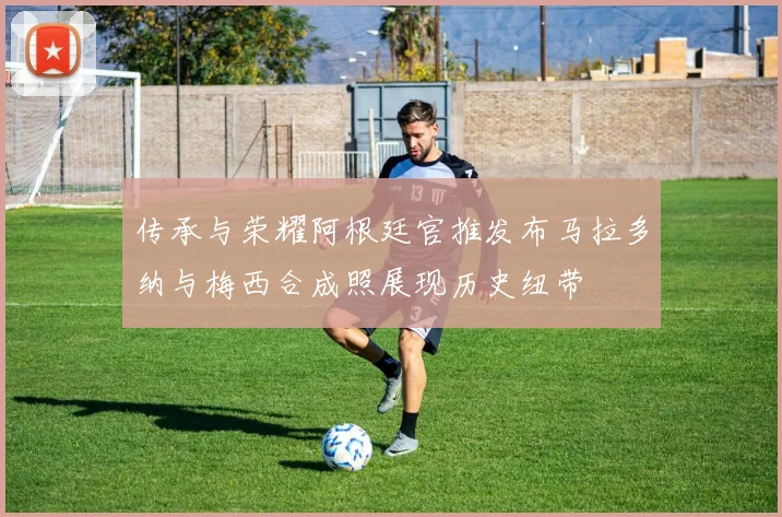 传承与荣耀阿根廷官推发布马拉多纳与梅西合成照展现历史纽带