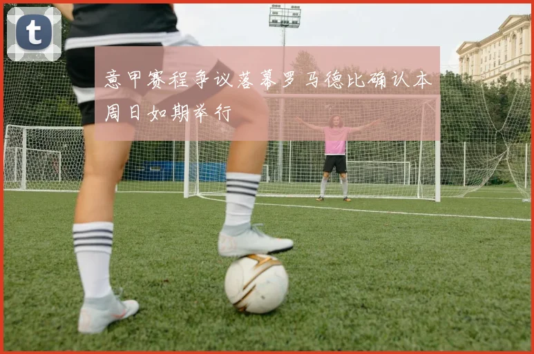 意甲赛程争议落幕罗马德比确认本周日如期举行