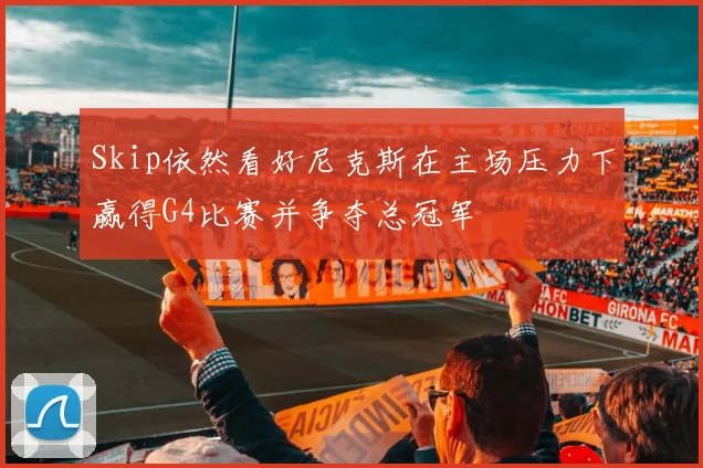 Skip依然看好尼克斯在主场压力下赢得G4比赛并争夺总冠军
