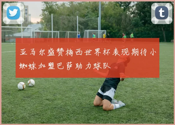 亚马尔盛赞梅西世界杯表现期待小蜘蛛加盟巴萨助力球队