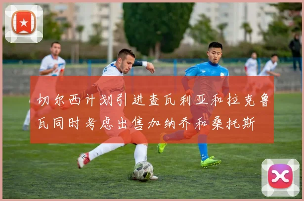 切尔西计划引进查瓦利亚和拉克鲁瓦同时考虑出售加纳乔和桑托斯