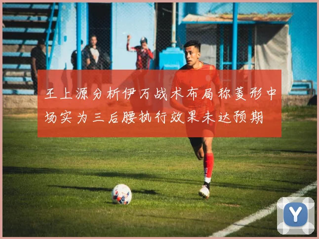 王上源分析伊万战术布局称菱形中场实为三后腰执行效果未达预期