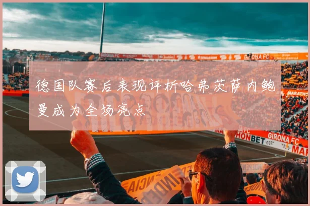 德国队赛后表现评析哈弗茨萨内鲍曼成为全场亮点