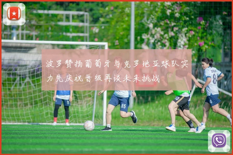 波罗赞扬葡萄牙与克罗地亚球队实力先庆祝晋级再谈未来挑战