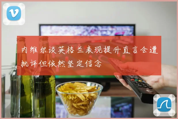内维尔谈英格兰表现提升直言会遭批评但依然坚定信念