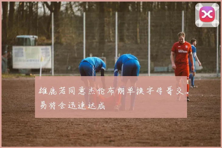 雄鹿若同意杰伦布朗单换字母哥交易将会迅速达成