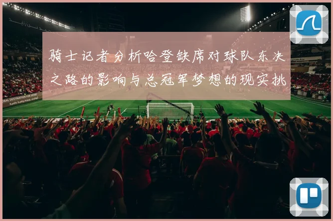 骑士记者分析哈登缺席对球队东决之路的影响与总冠军梦想的现实挑战