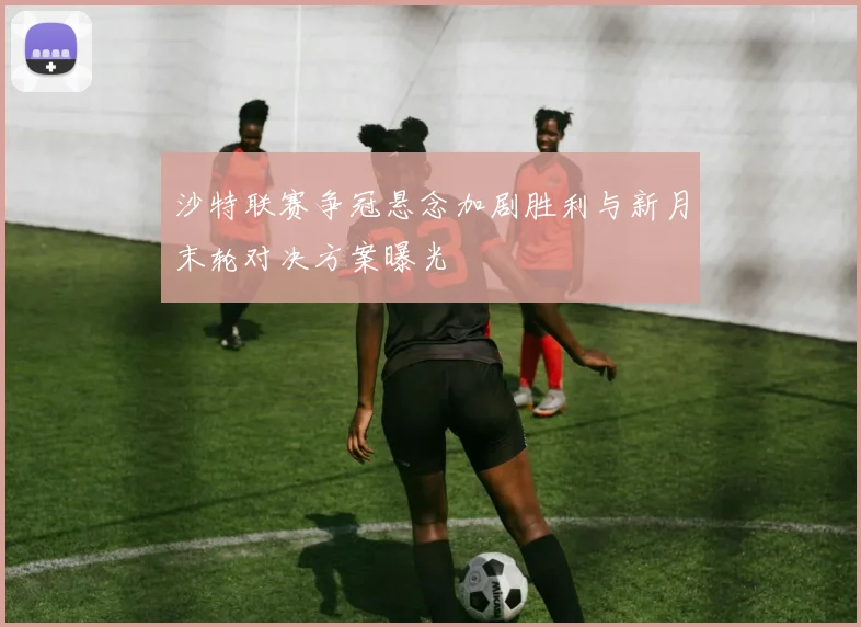 沙特联赛争冠悬念加剧胜利与新月末轮对决方案曝光