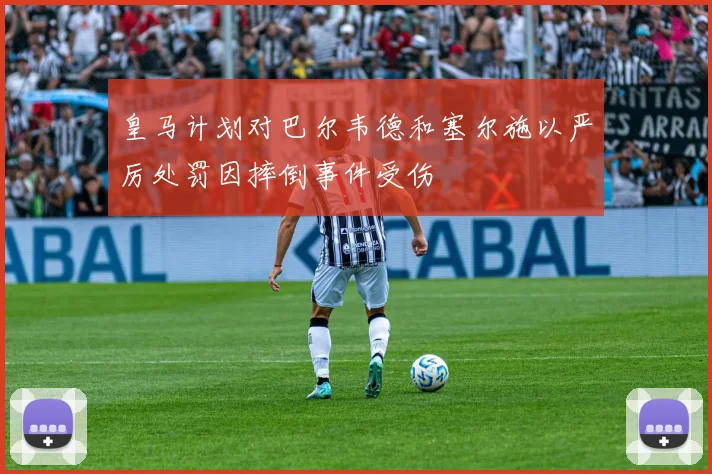 皇马计划对巴尔韦德和塞尔施以严厉处罚因摔倒事件受伤