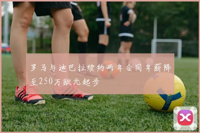 罗马与迪巴拉续约两年合同年薪降至250万欧元起步