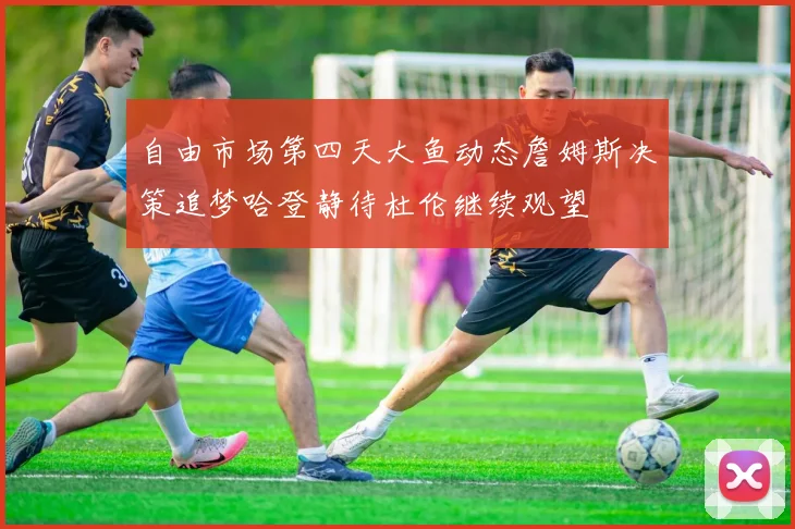 自由市场第四天大鱼动态詹姆斯决策追梦哈登静待杜伦继续观望