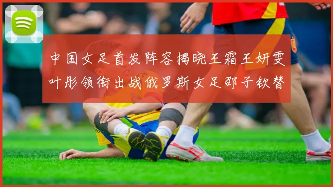 中国女足首发阵容揭晓王霜王妍雯叶彤领衔出战俄罗斯女足邵子钦替补待命