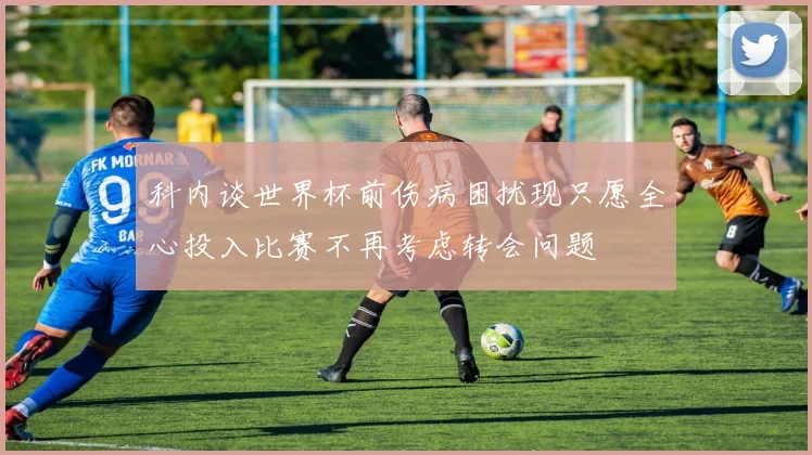 科内谈世界杯前伤病困扰现只愿全心投入比赛不再考虑转会问题