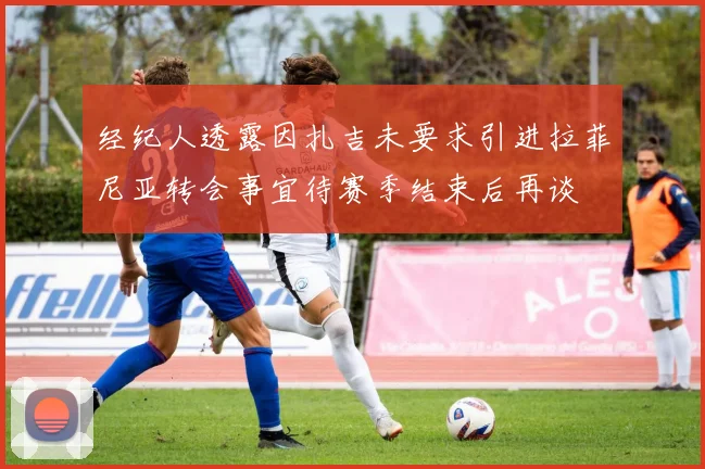 经纪人透露因扎吉未要求引进拉菲尼亚转会事宜待赛季结束后再谈