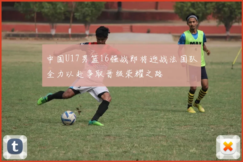 中国U17男篮16强战即将迎战法国队全力以赴争取晋级荣耀之路