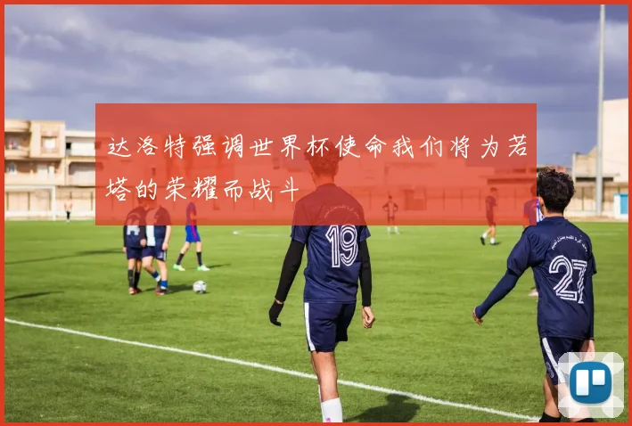 达洛特强调世界杯使命我们将为若塔的荣耀而战斗