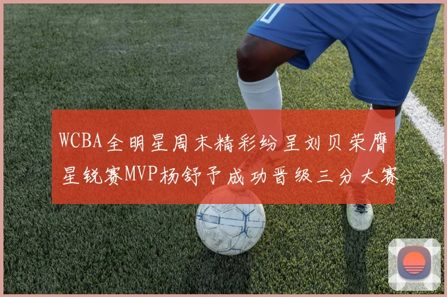 WCBA全明星周末精彩纷呈刘贝荣膺星锐赛MVP杨舒予成功晋级三分大赛决赛