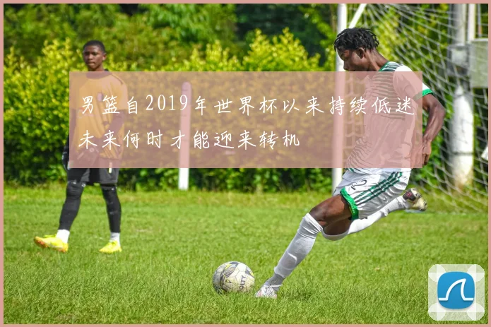 男篮自2019年世界杯以来持续低迷未来何时才能迎来转机
