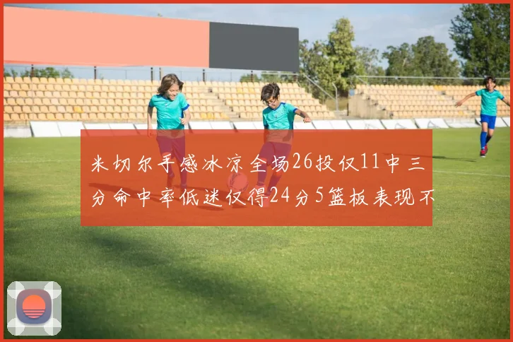 米切尔手感冰凉全场26投仅11中三分命中率低迷仅得24分5篮板表现不佳