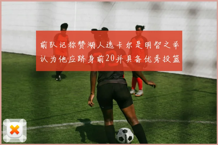 前队记称赞湖人选卡尔是明智之举认为他应跻身前20并具备优秀投篮和防守能力