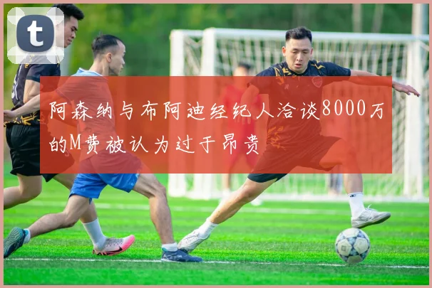 阿森纳与布阿迪经纪人洽谈8000万的M费被认为过于昂贵