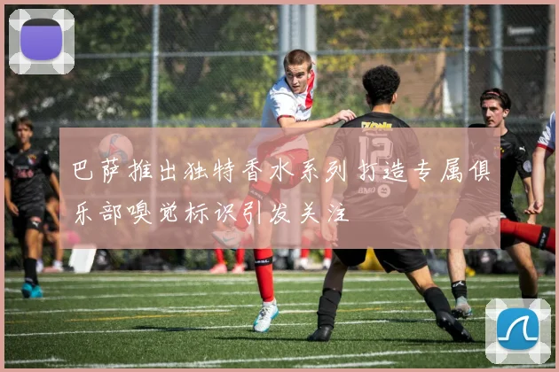巴萨推出独特香水系列打造专属俱乐部嗅觉标识引发关注